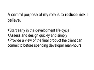 A central purpose of my role is to  reduce risk  I believe.  Start early in the development life-cycle Assess and design quickly and simply  Provide a view of the final product the client can  commit to before spending developer man-hours  