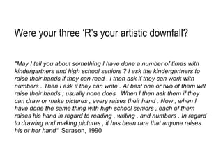 "May I tell you about something I have done a number of times with kindergartners and high school seniors ? I ask the kindergartners to raise their hands if they can read . I then ask if they can work with numbers . Then I ask if they can write . At best one or two of them will raise their hands ; usually none does . When I then ask them if they can draw or make pictures , every raises their hand . Now , when I have done the same thing with high school seniors , each of them raises his hand in regard to reading , writing , and numbers . In regard to drawing and making pictures , it has been rare that anyone raises his or her hand“  Sarason, 1990 Were your three ‘R’s your artistic downfall? 