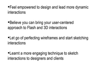 Feel empowered to design and lead more dynamic interactions Believe you can bring your user-centered approach to Flash and 3D interactions Let go of perfecting wireframes and start sketching interactions Learnt a more engaging technique to sketch interactions to designers and clients  