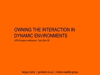 OWNING THE INTERACTION IN DYNAMIC ENVIRONMENTS fergus roche  |  gomitech.co.uk  |  bristol usability group UPA Europe conference, Turin Dec 08 