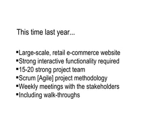 This time last year... Large-scale, retail e-commerce website Strong interactive functionality required 15-20 strong project team Scrum [Agile] project methodology Weekly meetings with the stakeholders Including walk-throughs 