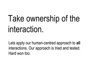 Take ownership of the interaction. Lets apply our human-centred approach to  all  interactions. Our approach is tried and tested. Hard won too.  Except this time it will be our fault. We were once  copywriters, developers, designers, analysts, project managers.  But now we are responsible for the user experience. Lets apply our human-centred approach to all interactions. Our approach is tried and test. Hard won too.  