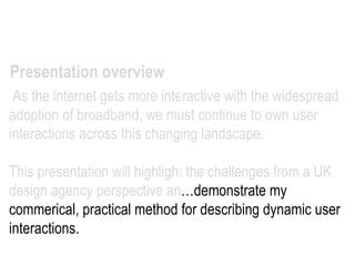   As the internet gets more interactive with the widespread adoption of broadband, we must continue to own user interactions across this changing landscape.  This presentation will highlight the challenges from a UK design agency perspective an…demonstrate my commerical, practical method for describing dynamic user interactions.  Presentation overview 
