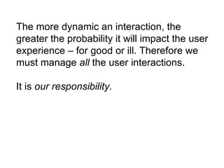 The more dynamic an interaction, the greater the probability it will impact the user experience – for good or ill. Therefore we must manage  all  the user interactions. It is  our responsibility. 