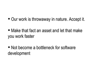Our work is throwaway in nature. Accept it.  Make that fact an asset and let that make you work faster  Not become a bottleneck for software development 