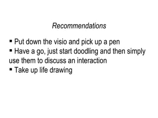 Put down the visio and pick up a pen Have a go, just start doodling and then simply use them to discuss an interaction Take up life drawing Recommendations 