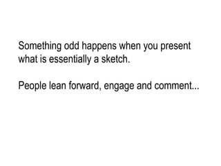 Something odd happens when you present  what is essentially a sketch. People lean forward, engage and comment... 