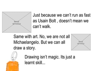 Just because we can’t run as fast as  Usain Bolt , doesn’t mean we can’t walk. Drawing isn’t magic. Its just a learnt skill... Same with art. No, we are not all Michaelangelo. But we can all draw a story.  IMAGE WITHHELD IMAGE WITHHELD 