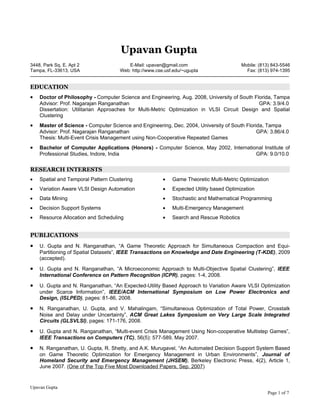 Upavan Gupta
3448, Park Sq. E. Apt 2                 E-Mail: upavan@gmail.com                         Mobile: (813) 843-5546
Tampa, FL-33613, USA                 Web: http://www.cse.usf.edu/~ugupta                   Fax: (813) 974-1395


EDUCATION
•   Doctor of Philosophy - Computer Science and Engineering, Aug. 2008, University of South Florida, Tampa
    Advisor: Prof. Nagarajan Ranganathan                                                      GPA: 3.9/4.0
    Dissertation: Utilitarian Approaches for Multi-Metric Optimization in VLSI Circuit Design and Spatial
    Clustering
•   Master of Science - Computer Science and Engineering, Dec. 2004, University of South Florida, Tampa
    Advisor: Prof. Nagarajan Ranganathan                                                      GPA: 3.86/4.0
    Thesis: Multi-Event Crisis Management using Non-Cooperative Repeated Games
•   Bachelor of Computer Applications (Honors) - Computer Science, May 2002, International Institute of
    Professional Studies, Indore, India                                                GPA: 9.0/10.0


RESEARCH INTERESTS
•   Spatial and Temporal Pattern Clustering             •   Game Theoretic Multi-Metric Optimization
•   Variation Aware VLSI Design Automation              •   Expected Utility based Optimization
•   Data Mining                                         •   Stochastic and Mathematical Programming
•   Decision Support Systems                            •   Multi-Emergency Management
•   Resource Allocation and Scheduling                  •   Search and Rescue Robotics


PUBLICATIONS
•   U. Gupta and N. Ranganathan, “A Game Theoretic Approach for Simultaneous Compaction and Equi-
    Partitioning of Spatial Datasets”, IEEE Transactions on Knowledge and Date Engineering (T-KDE), 2009
    (accepted).

•   U. Gupta and N. Ranganathan, “A Microeconomic Approach to Multi-Objective Spatial Clustering”, IEEE
    International Conference on Pattern Recognition (ICPR), pages: 1-4, 2008.

•   U. Gupta and N. Ranganathan, “An Expected-Utility Based Approach to Variation Aware VLSI Optimization
    under Scarce Information”, IEEE/ACM International Symposium on Low Power Electronics and
    Design, (ISLPED), pages: 81-86, 2008.

•   N. Ranganathan, U. Gupta, and V. Mahalingam, “Simultaneous Optimization of Total Power, Crosstalk
    Noise and Delay under Uncertainty”, ACM Great Lakes Symposium on Very Large Scale Integrated
    Circuits (GLSVLSI), pages: 171-176, 2008.

•   U. Gupta and N. Ranganathan, “Multi-event Crisis Management Using Non-cooperative Multistep Games”,
    IEEE Transactions on Computers (TC), 56(5): 577-589, May 2007.

•   N. Ranganathan, U. Gupta, R. Shetty, and A.K. Murugavel, “An Automated Decision Support System Based
    on Game Theoretic Optimization for Emergency Management in Urban Environments”, Journal of
    Homeland Security and Emergency Management (JHSEM), Berkeley Electronic Press, 4(2), Article 1,
    June 2007. (One of the Top Five Most Downloaded Papers, Sep. 2007)


Upavan Gupta
                                                                                                    Page 1 of 7
 