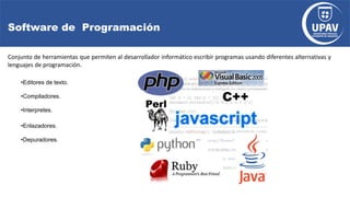 Software de Programación
Conjunto de herramientas que permiten al desarrollador informático escribir programas usando diferentes alternativas y
lenguajes de programación.
•Editores de texto.
•Compiladores.
•Interpretes.
•Enlazadores.
•Depuradores.
 