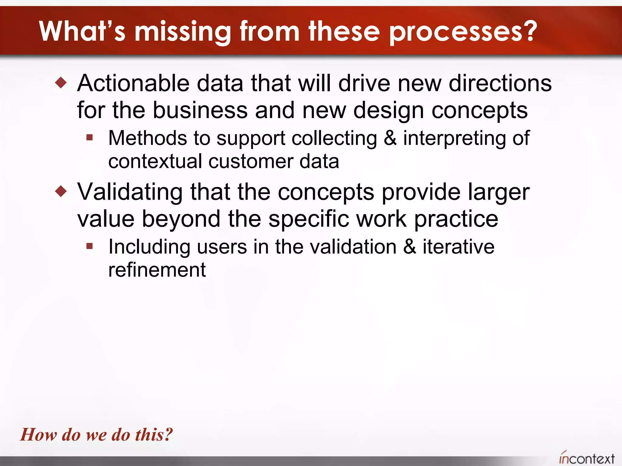 What’s missing from these processes? Actionable data that will drive new directions for the business and new design concepts  Methods to support collecting & interpreting of contextual customer data  Validating that the concepts provide larger value beyond the specific work practice  Including users in the validation & iterative refinement How do we do this? 