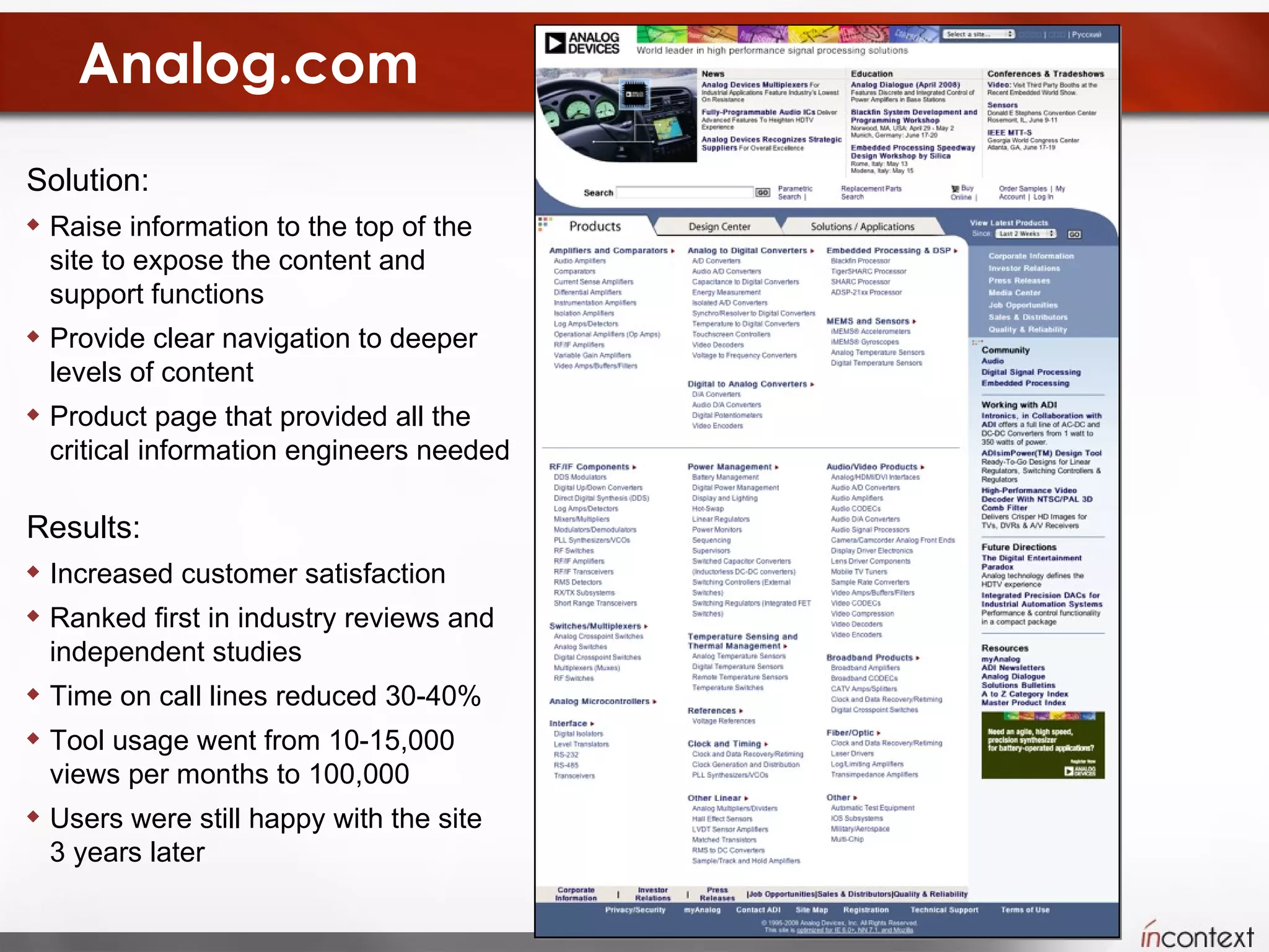 Analog.com Solution:  Raise information to the top of the site to expose the content and support functions Provide clear navigation to deeper levels of content Product page that provided all the critical information engineers needed Results:  Increased customer satisfaction Ranked first in industry reviews and independent studies Time on call lines reduced 30-40% Tool usage went from 10-15,000 views per months to 100,000 Users were still happy with the site  3 years later 