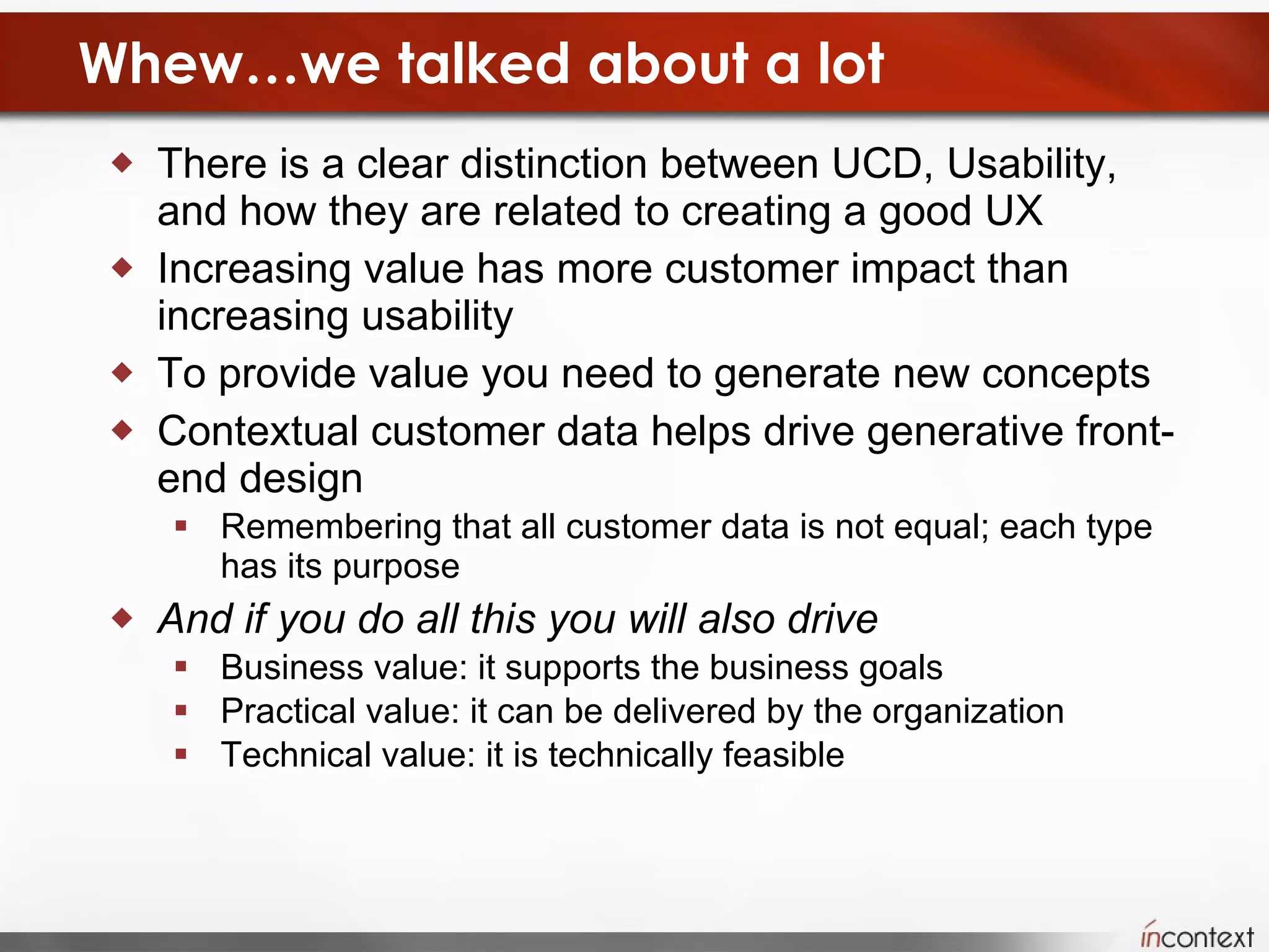 Whew…we talked about a lot There is a clear distinction between UCD, Usability, and how they are related to creating a good UX Increasing value has more customer impact than increasing usability To provide value you need to generate new concepts Contextual customer data helps drive generative front-end design Remembering that all customer data is not equal; each type has its purpose And if you do all this you will also drive  Business value: it supports the business goals Practical value: it can be delivered by the organization Technical value: it is technically feasible 