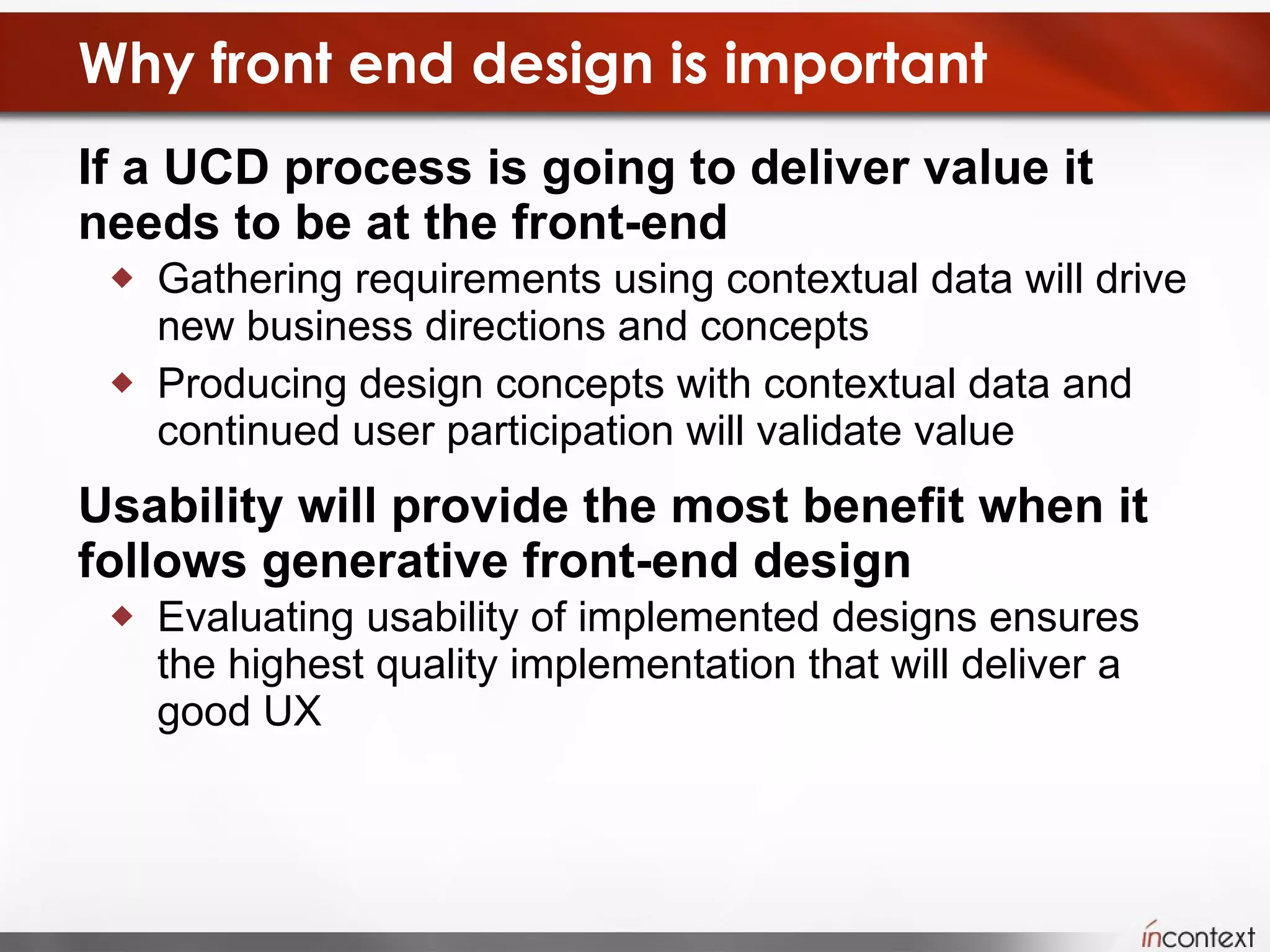 Why front end design is important If a UCD process is going to deliver value it needs to be at the front-end Gathering requirements using contextual data will drive new business directions and concepts Producing design concepts with contextual data and continued user participation will validate value Usability will provide the most benefit when it follows generative front-end design Evaluating usability of implemented designs ensures the highest quality implementation that will deliver a good UX 