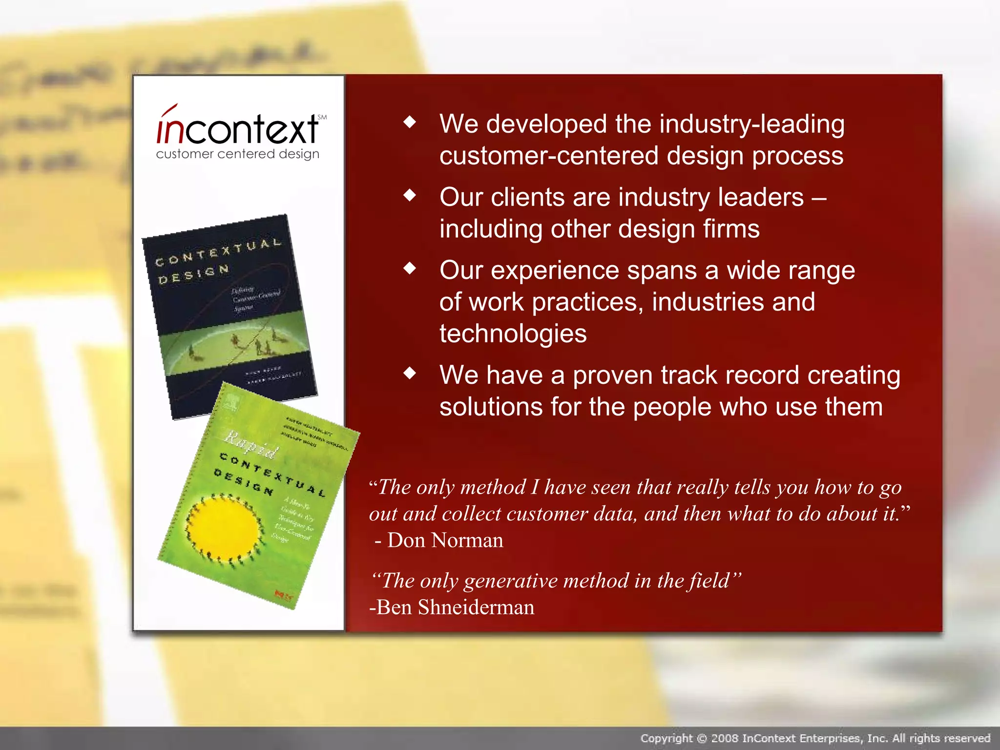 We developed the industry-leading customer-centered design process Our clients are industry leaders – including other design firms Our experience spans a wide range  of work practices, industries and technologies We have a proven track record creating solutions for the people who use them “ The only method I have seen that really tells you how to go out and collect customer data, and then what to do about it. ”  - Don Norman “ The only generative method in the field”  -Ben Shneiderman 