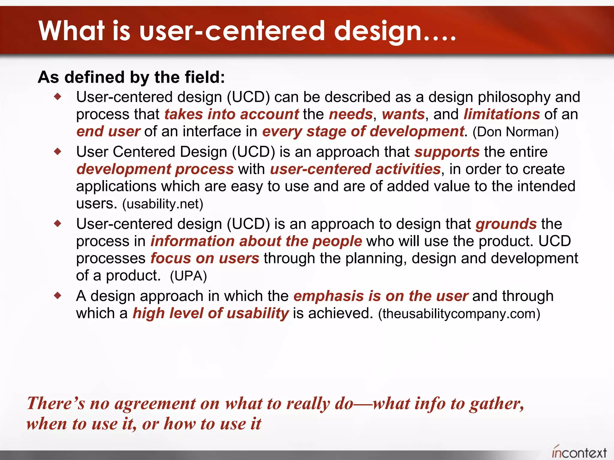 What is user-centered design…. As defined by the field:  User-centered design (UCD) can be described as a design philosophy and process that  takes into account  the  needs ,  wants , and  limitations  of an  end user  of an interface in  every stage of development .  (Don Norman) User Centered Design (UCD) is an approach that  supports  the entire  development   process  with  user-centered activities , in order to create applications which are easy to use and are of added value to the intended users.  (usability.net) User-centered design (UCD) is an approach to design that  grounds  the process in  information about the people  who will use the product. UCD processes  focus on users  through the planning, design and development of a product.  (UPA) A design approach in which the  emphasis is on the user  and through which a  high level of usability  is achieved.  (theusabilitycompany.com) There’s no agreement on what to really do—what info to gather, when to use it, or how to use it 