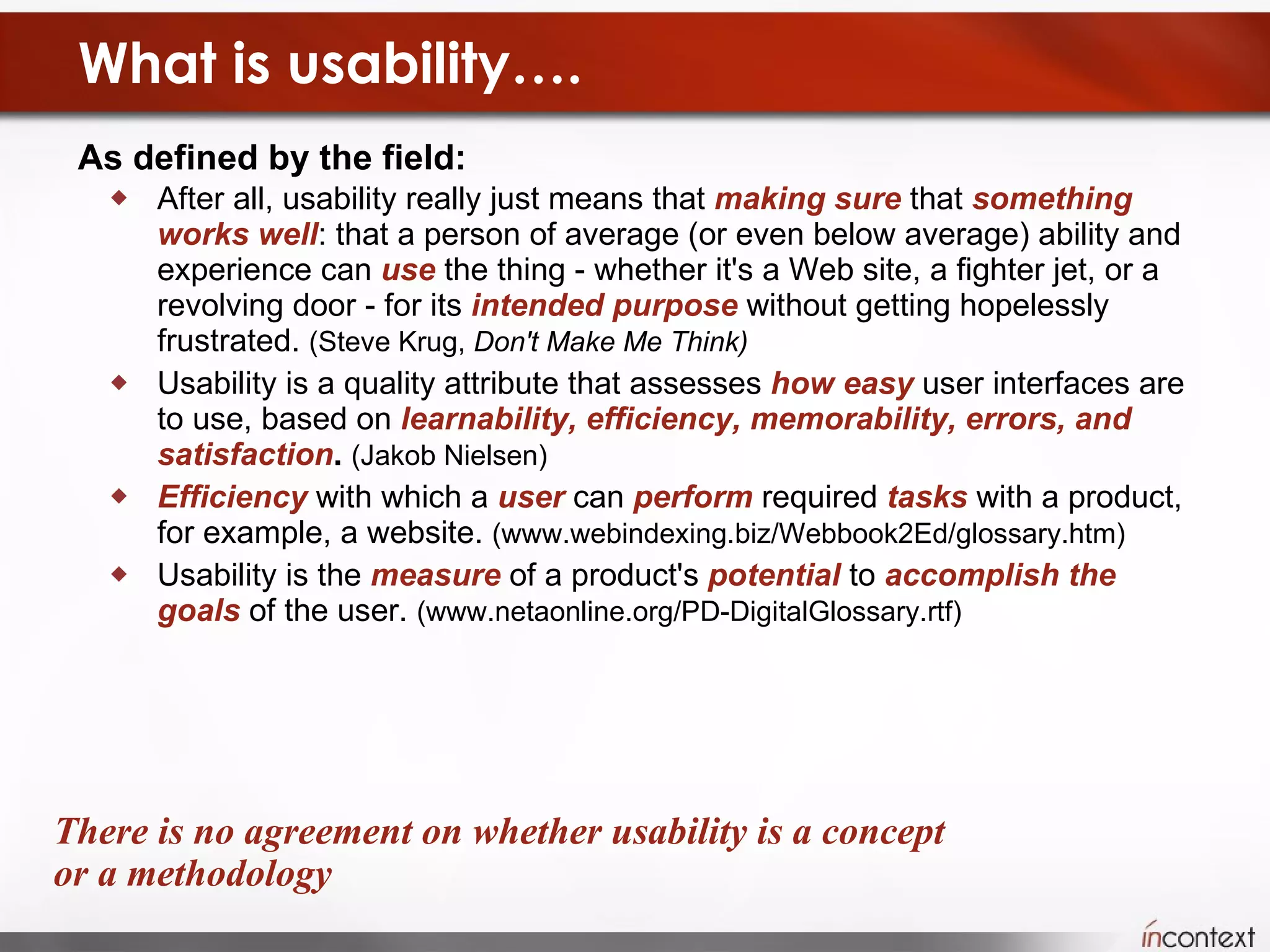 What is usability…. As defined by the field:   After all, usability really just means that  making sure  that  something   works   well : that a person of average (or even below average) ability and experience can  use  the thing - whether it's a Web site, a fighter jet, or a revolving door - for its  intended purpose  without getting hopelessly frustrated.  (Steve Krug,  Don't Make Me Think)   Usability is a quality attribute that assesses  how easy  user interfaces are to use, based on  learnability, efficiency, memorability, errors, and satisfaction .   (Jakob Nielsen) Efficiency  with which a  user  can  perform  required  tasks  with a product, for example, a website.  (www.webindexing.biz/Webbook2Ed/glossary.htm) Usability is the  measure  of a product's  potential  to  accomplish the goals  of the user.  (www.netaonline.org/PD-DigitalGlossary.rtf) There is no agreement on whether usability is a concept or a methodology 