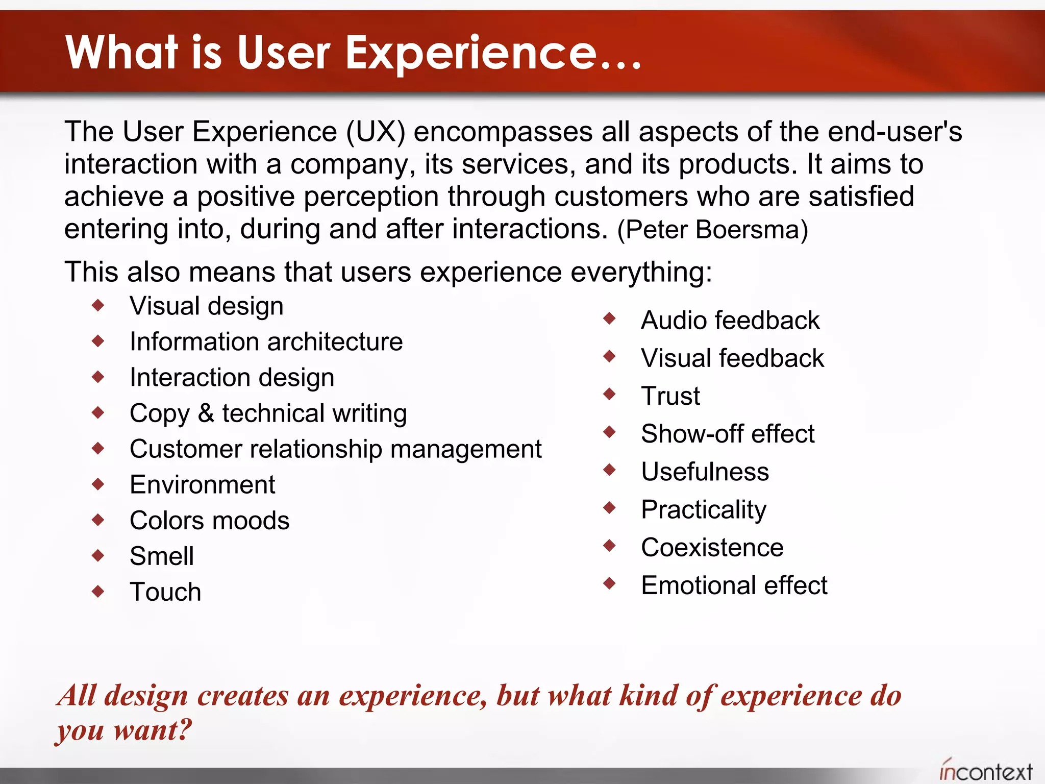 What is User Experience… The User Experience (UX) encompasses all aspects of the end-user's interaction with a company, its services, and its products. It aims to achieve a positive perception through customers who are satisfied entering into, during and after interactions.  (Peter Boersma) This also means that users experience everything:  Visual design  Information architecture  Interaction design  Copy & technical writing  Customer relationship management Environment Colors moods Smell Touch  All design creates an experience, but what kind of experience do you want? Audio feedback Visual feedback Trust Show-off effect Usefulness Practicality Coexistence Emotional effect 