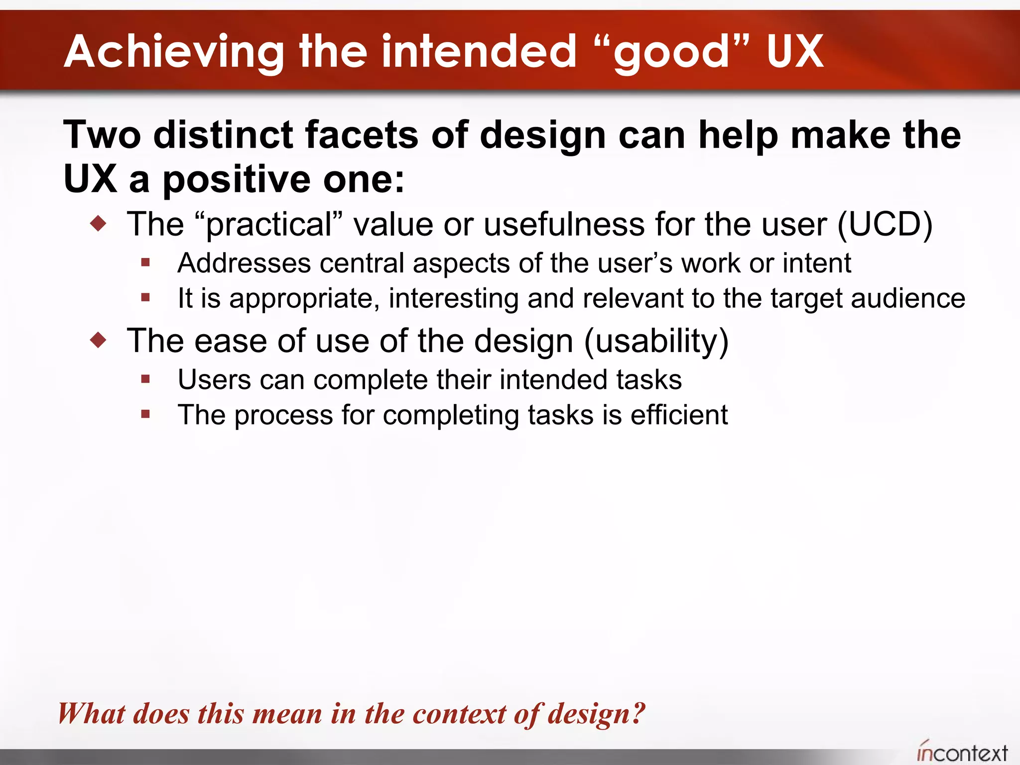 Achieving the intended “good” UX Two distinct facets of design can help make the UX a positive one:  The “practical” value or usefulness for the user (UCD) Addresses central aspects of the user’s work or intent It is appropriate, interesting and relevant to the target audience The ease of use of the design (usability) Users can complete their intended tasks The process for completing tasks is efficient What does this mean in the context of design? 