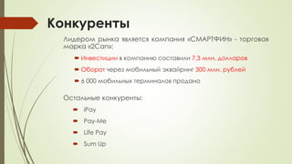 Конкуренты
Лидером рынка является компания «СМАРТФИН» - торговая
марка «2Can»:
 Инвестиции в компанию составили 7,3 млн. долларов
 Оборот через мобильный эквайринг 300 млн. рублей
 6 000 мобильных терминалов продано
Остальные конкуренты:
 iPay
 Pay-Me
 Life Pay
 Sum Up
 