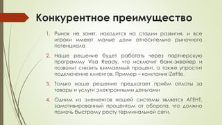 Конкурентное преимущество
1. Рынок не занят, находится на стадии развития, и все
игроки имеют малые доли относительно рыночного
потенциала
2. Наше решение будет работать через партнерскую
программу Visa Ready, что исключит банк-эквайер и
позволит снизить взимаемый процент, а также упростит
подключение клиентов. Пример – компания iZettle.
3. Только наше решение предлагает приём оплаты за
товары и услуги электронными деньгами
4. Одним из элементов нашей системы является АГЕНТ,
замотивированный процентом от оборота, что должно
помочь быстрому росту терминальной сети.
 
