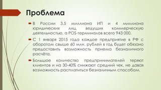 Проблема
 В России 3,5 миллиона ИП и 4 миллиона
юридических лиц, ведущих коммерческую
деятельностью, а POS-терминалов всего 943 000.
 С 1 января 2015 года каждое предприятие в РФ с
оборотом свыше 60 млн. рублей в год будет обязано
предоставить возможность приема безналичного
расчёта.
 Большое количество предпринимателей теряют
клиентов и на 30-40% снижают средний чек, не давая
возможность расплатиться безналичным способом.
 
