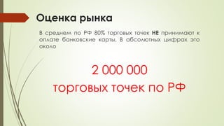 Оценка рынка
В среднем по РФ 80% торговых точек НЕ принимают к
оплате банковские карты. В абсолютных цифрах это
около
2 000 000
торговых точек по РФ
 