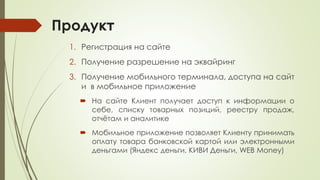 Продукт
1. Регистрация на сайте
2. Получение разрешение на эквайринг
3. Получение мобильного терминала, доступа на сайт
и в мобильное приложение
 На сайте Клиент получает доступ к информации о
себе, списку товарных позиций, реестру продаж,
отчётам и аналитике
 Мобильное приложение позволяет Клиенту принимать
оплату товара банковской картой или электронными
деньгами (Яндекс деньги, КИВИ Деньги, WEB Money)
 