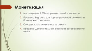 Монетизация
1. Мы получаем 1,5% от суммы каждой транзакции
2. Продажа big data для таргетированной рекламы и
банковского скоринга
3. Смс реклама клиенту после оплаты
4. Продажа дополнительных сервисов за абонетскую
плату
 