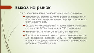Выход на рынок
С целью привлечения пользователей мы планируем:
Использовать агентов, замотивированных процентом от
оборота. Они смогут построить широкую и надежную
терминальную сеть
Создать оптимизированный с точки зрения поисковых
систем сайт (SEO оптимизация и SEO продвижение)
Использовать контекстную рекламу в интернете
Наладить взаимодействие с представителями власти
для внедрения сервиса uPay в государственных
органах и государственных компаниях, принимающих
платежи от физических лиц
 