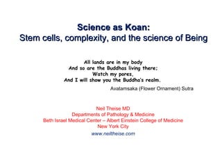 Science as Koan: Stem cells, complexity, and the science of Being All lands are in my body And so are the Buddhas living there; Watch my pores, And I will show you the Buddha’s realm.                                        Avatamsaka (Flower Ornament) Sutra   Neil Theise MD Departments of Pathology & Medicine Beth Israel Medical Center – Albert Einstein College of Medicine New York City www.neiltheise.com 