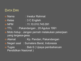 DATA DIRI
 Nama : Irwatur Rahmat
 Kelas : 3 C English
 NPM : 11.10.010.745.091
 TTL : Pakandangan , 20 Agutus 1991
 Moto hidup : Jangan pernah melakukan pekerjaan
yang tergesa-gesa.
 Alamat : Kp. Pandan, Pakandangan
 Negeri asal : Sumatera Barat, Indonesia
 Tugas : Bab 6 ( Upaya pembaharuan
Pendidikan Nasional )
 