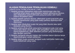 ALASAN PENGAJUAN PENINJAUAN KEMBALIALASAN PENGAJUAN PENINJAUAN KEMBALI
( pasal 67 UU No. 14/1985, jo Per MA No. 1/1982).( pasal 67 UU No. 14/1985, jo Per MA No. 1/1982).
1. Apabila putusan didasarkan pada suatu kebohongan atau tipu1. Apabila putusan didasarkan pada suatu kebohongan atau tipu
muslihat pihak lawan yang diketahui setelah perkaranya diputus,muslihat pihak lawan yang diketahui setelah perkaranya diputus,
atau didasarkan pada buktiatau didasarkan pada bukti--bukti yang kemudian oleh hakimbukti yang kemudian oleh hakim
pidana dinyatakan palsu.pidana dinyatakan palsu.
2. Apabila setelah perkara diputus, ditemukan surat2. Apabila setelah perkara diputus, ditemukan surat--surat bukti yangsurat bukti yang
bersifat menentukan yang pada waktu perkara diperiksa tidakbersifat menentukan yang pada waktu perkara diperiksa tidak
ditemukan.ditemukan.
3. Apabila telah dikabulkan suatu hal yang tidak dituntut atau lebih3. Apabila telah dikabulkan suatu hal yang tidak dituntut atau lebih
daripada yang dituntut.daripada yang dituntut.daripada yang dituntut.daripada yang dituntut.
4. Apabila antara pihak4. Apabila antara pihak--pihak yang sama mengenai suatu soal yangpihak yang sama mengenai suatu soal yang
sama atas dasar yang sama, oleh pengadilan yang sama atausama atas dasar yang sama, oleh pengadilan yang sama atau
sama tingkatannya, telah diberikan putusan yang bertentangansama tingkatannya, telah diberikan putusan yang bertentangan
satu dengan yang lain.satu dengan yang lain.
5. Apabila mengenai sesuatu bagian dari tuntutan belum diputus tanpa5. Apabila mengenai sesuatu bagian dari tuntutan belum diputus tanpa
dipertimbangkan sebabdipertimbangkan sebab--sebabnya.sebabnya.
6. Apabila dalam suatu putusan terdapat suatu kekhilafan hakim atau6. Apabila dalam suatu putusan terdapat suatu kekhilafan hakim atau
suatu kekeliruan yang nyata.suatu kekeliruan yang nyata.
 