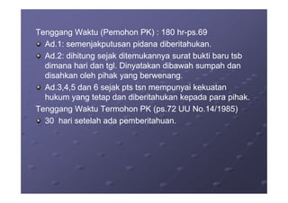 Tenggang Waktu (Pemohon PK) : 180 hrTenggang Waktu (Pemohon PK) : 180 hr--ps.69ps.69
Ad.1: semenjakputusan pidana diberitahukan.Ad.1: semenjakputusan pidana diberitahukan.
Ad.2: dihitung sejak ditemukannya surat bukti baru tsbAd.2: dihitung sejak ditemukannya surat bukti baru tsb
dimana hari dan tgl. Dinyatakan dibawah sumpah dandimana hari dan tgl. Dinyatakan dibawah sumpah dan
disahkan oleh pihak yang berwenang.disahkan oleh pihak yang berwenang.
Ad.3,4,5 dan 6 sejak pts tsn mempunyai kekuatanAd.3,4,5 dan 6 sejak pts tsn mempunyai kekuatan
hukum yang tetap dan diberitahukan kepada para pihak.hukum yang tetap dan diberitahukan kepada para pihak.hukum yang tetap dan diberitahukan kepada para pihak.hukum yang tetap dan diberitahukan kepada para pihak.
Tenggang Waktu Termohon PK (ps.72 UU No.14/1985)Tenggang Waktu Termohon PK (ps.72 UU No.14/1985)
30 hari setelah ada pemberitahuan.30 hari setelah ada pemberitahuan.
 