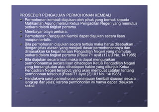PROSEDUR PENGAJUAN PERMOHONAN KEMBALIPROSEDUR PENGAJUAN PERMOHONAN KEMBALI
Permohonan kembali diajukan oleh pihak yang berhak kepadaPermohonan kembali diajukan oleh pihak yang berhak kepada
Mahkamah Agung melalui Ketua Pengadilan Negeri yang memutusMahkamah Agung melalui Ketua Pengadilan Negeri yang memutus
perkara dalam tingkat pertama.perkara dalam tingkat pertama.
Membayar biaya perkara.Membayar biaya perkara.
Permohonan Pengajuan Kembli dapat diajukan secara lisanPermohonan Pengajuan Kembli dapat diajukan secara lisan
maupun tertulis.maupun tertulis.
Bila permohonan diajukan secara tertluis maka harus disebutkanBila permohonan diajukan secara tertluis maka harus disebutkan
dengan jelas alasan yang menjadi dasar permohonannnya dandengan jelas alasan yang menjadi dasar permohonannnya dan
dimasukkan ke kepaniteraan Pengadilan Negeri yang memutusdimasukkan ke kepaniteraan Pengadilan Negeri yang memutus
perkara dalam tingkat pertama (Pasal 71 ayat (1) UU No. 14/1985)perkara dalam tingkat pertama (Pasal 71 ayat (1) UU No. 14/1985)perkara dalam tingkat pertama (Pasal 71 ayat (1) UU No. 14/1985)perkara dalam tingkat pertama (Pasal 71 ayat (1) UU No. 14/1985)
Bila diajukan secara lisan maka ia dapat menguraikanBila diajukan secara lisan maka ia dapat menguraikan
permohonannya secara lisan dihadapan Ketua Pengadilan Negeripermohonannya secara lisan dihadapan Ketua Pengadilan Negeri
yang bersangkutan atau dihadapan hakim yang ditunjuk Ketuayang bersangkutan atau dihadapan hakim yang ditunjuk Ketua
Pengadilan Negeri tersebut, yang akan membuat catatan tentangPengadilan Negeri tersebut, yang akan membuat catatan tentang
permohonan tersebut (Pasal 71 ayat (2) UU No. 14/1985)permohonan tersebut (Pasal 71 ayat (2) UU No. 14/1985)
Hendaknya surat permohonan peninjauan kembali disusun secaraHendaknya surat permohonan peninjauan kembali disusun secara
lengkap dan jelas, karena permohonan ini hanya dapat diajukanlengkap dan jelas, karena permohonan ini hanya dapat diajukan
sekali.sekali.
 