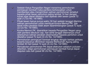 Setelah Ketua Pengadilan Negeri menerima permohonanSetelah Ketua Pengadilan Negeri menerima permohonan
peninjauan kembali maka panitera berkewajiban untukpeninjauan kembali maka panitera berkewajiban untuk
memberikan atau mengirimkan salinan permohonan tersebutmemberikan atau mengirimkan salinan permohonan tersebut
kepada pihak lawan pemohon paling lambat 14 hari dengankepada pihak lawan pemohon paling lambat 14 hari dengan
tujuan agar dapat diketahui dan dijawab oleh lawan (pasal 72tujuan agar dapat diketahui dan dijawab oleh lawan (pasal 72
ayat (1) UU No. 14/1985)ayat (1) UU No. 14/1985)
Pihak lawan hanya punya waktu 30 hari setelah tanggal diterimaPihak lawan hanya punya waktu 30 hari setelah tanggal diterima
salinan permohonan untuk membuat Kontra Memori PK bilasalinan permohonan untuk membuat Kontra Memori PK bila
lewat maka jawaban tidak akam dipertimbangkan (pasal 72 ayatlewat maka jawaban tidak akam dipertimbangkan (pasal 72 ayat
(2) UU No. 14/1985).(2) UU No. 14/1985).
Kontra Memori PK diserahkan kepada Pengadilan Negeri yangKontra Memori PK diserahkan kepada Pengadilan Negeri yang
oleh panitera dibubuhi cap, hari serta tanggal diteimanya untukoleh panitera dibubuhi cap, hari serta tanggal diteimanya untukoleh panitera dibubuhi cap, hari serta tanggal diteimanya untukoleh panitera dibubuhi cap, hari serta tanggal diteimanya untuk
selanjutnya salinan jawaban disampaikan kepada pemohon untukselanjutnya salinan jawaban disampaikan kepada pemohon untuk
diketahui (pasal 72 ayat (3) UU No. 14/1985).diketahui (pasal 72 ayat (3) UU No. 14/1985).
Permohonan peninjauan kembali lengkap dengan berkas perkaraPermohonan peninjauan kembali lengkap dengan berkas perkara
beserta biayanya dikirimkan kepada Mahkamah Agung palingbeserta biayanya dikirimkan kepada Mahkamah Agung paling
lambat 30 hari (pasal 72 ayat (4) UU No. 14/1985).lambat 30 hari (pasal 72 ayat (4) UU No. 14/1985).
Pencabutan permohonan PK dapat dilakukan sebelum putusanPencabutan permohonan PK dapat dilakukan sebelum putusan
diberikan, tetapi permohonan peninjauan kembali hanya dapatdiberikan, tetapi permohonan peninjauan kembali hanya dapat
diajukan satu kali (pasal 66 UU No. 14/1985)diajukan satu kali (pasal 66 UU No. 14/1985)
 