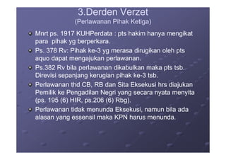 3.Derden Verzet3.Derden Verzet
(Perlawanan Pihak Ketiga)(Perlawanan Pihak Ketiga)
Mnrt ps. 1917 KUHPerdata : pts hakim hanya mengikatMnrt ps. 1917 KUHPerdata : pts hakim hanya mengikat
para pihak yg berperkara.para pihak yg berperkara.
Ps. 378 Rv: Pihak kePs. 378 Rv: Pihak ke--3 yg merasa dirugikan oleh pts3 yg merasa dirugikan oleh pts
aquo dapat mengajukan perlawanan.aquo dapat mengajukan perlawanan.
Ps.382 Rv bila perlawanan dikabulkan maka pts tsb.Ps.382 Rv bila perlawanan dikabulkan maka pts tsb.
Direvisi sepanjang kerugian pihak keDirevisi sepanjang kerugian pihak ke--3 tsb.3 tsb.
Perlawanan thd CB, RB dan Sita Eksekusi hrs diajukanPerlawanan thd CB, RB dan Sita Eksekusi hrs diajukan
Pemilik ke Pengadilan Negri yang secara nyata menyitaPemilik ke Pengadilan Negri yang secara nyata menyita
(ps. 195 (6) HIR, ps.206 (6) Rbg).(ps. 195 (6) HIR, ps.206 (6) Rbg).
Perlawanan tidak menunda Eksekusi, namun bila adaPerlawanan tidak menunda Eksekusi, namun bila ada
alasan yang essensil maka KPN harus menunda.alasan yang essensil maka KPN harus menunda.
 