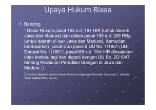 Upaya Hukum BiasaUpaya Hukum Biasa
1. Banding1. Banding
-- Dasar Hukum:Dasar Hukum:pasal 188 s.d. 194 HIR (untuk daerahpasal 188 s.d. 194 HIR (untuk daerah
Jawa dan Madura) dan dalam pasal 199 s.d. 205 RBgJawa dan Madura) dan dalam pasal 199 s.d. 205 RBg
(untuk daerah di luar Jawa dan Madura). Kemudian(untuk daerah di luar Jawa dan Madura). Kemudian
berdasarkan pasal 3 Jo pasal 5 UU No. 1/1951 (UUberdasarkan pasal 3 Jo pasal 5 UU No. 1/1951 (UU--
Darurat No. 1/1951), pasal188 s.d. 194 HIR dinyatakanDarurat No. 1/1951), pasal188 s.d. 194 HIR dinyatakan
tidak berlaku lagi dan diganti dengan UU Bo. 20/1947tidak berlaku lagi dan diganti dengan UU Bo. 20/1947tidak berlaku lagi dan diganti dengan UU Bo. 20/1947tidak berlaku lagi dan diganti dengan UU Bo. 20/1947
tentang Peraturan Peradilan Ulangan di Jawa dantentang Peraturan Peradilan Ulangan di Jawa dan
Madura.Madura.1]1]
[[1]1] Riduan Syahrani,Riduan Syahrani, Hukum Acara Perdata di Lingkungan Peradilan Umum,Hukum Acara Perdata di Lingkungan Peradilan Umum,cet. 1, (Jakartacet. 1, (Jakarta
:Sinar Grafika,1994), hal. 94,:Sinar Grafika,1994), hal. 94,
 