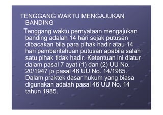 TENGGANG WAKTU MENGAJUKANTENGGANG WAKTU MENGAJUKAN
BANDINGBANDING
Tenggang waktu pernyataan mengajukanTenggang waktu pernyataan mengajukan
banding adalah 14 hari sejak putusanbanding adalah 14 hari sejak putusan
dibacakan bila para pihak hadir atau 14dibacakan bila para pihak hadir atau 14
hari pemberitahuan putusan apabila salahhari pemberitahuan putusan apabila salah
satu pihak tidak hadir. Ketentuan ini diatursatu pihak tidak hadir. Ketentuan ini diatursatu pihak tidak hadir. Ketentuan ini diatursatu pihak tidak hadir. Ketentuan ini diatur
dalam pasal 7 ayat (1) dan (2) UU No.dalam pasal 7 ayat (1) dan (2) UU No.
20/1947 jo pasal 46 UU No. 14/1985.20/1947 jo pasal 46 UU No. 14/1985.
Dalam praktek dasar hukum yang biasaDalam praktek dasar hukum yang biasa
digunakan adalah pasal 46 UU No. 14digunakan adalah pasal 46 UU No. 14
tahun 1985.tahun 1985.
 