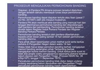 PROSEDUR MENGAJUKAN PERMOHONAN BANDINGPROSEDUR MENGAJUKAN PERMOHONAN BANDING
Diajukan di Panitera PN dimana putusan tersebut dijatuhkan,Diajukan di Panitera PN dimana putusan tersebut dijatuhkan,
dengan terlebih dahuku membayar lunas biaya permohonandengan terlebih dahuku membayar lunas biaya permohonan
banding.banding.
Permohonan banding dapat diajukan tertulis atau lisan (pasal 7Permohonan banding dapat diajukan tertulis atau lisan (pasal 7
UU No. 20/1947) oleh ybs maupun kuasanya.UU No. 20/1947) oleh ybs maupun kuasanya.
Panitera PN akan membuat akte banding yang memuat hari danPanitera PN akan membuat akte banding yang memuat hari dan
tanggal diterimanya permohonan banding dan ditandatanganitanggal diterimanya permohonan banding dan ditandatangani
oleh panitera dan pembanding. Permohonan banding tersebutoleh panitera dan pembanding. Permohonan banding tersebut
dicatat dalam Register Induk Perkara Perdata dan Registerdicatat dalam Register Induk Perkara Perdata dan Register
Banding Perkara Perdata.Banding Perkara Perdata.
Permohonan banding tersebut oleh panitera diberitahukanPermohonan banding tersebut oleh panitera diberitahukanPermohonan banding tersebut oleh panitera diberitahukanPermohonan banding tersebut oleh panitera diberitahukan
kepada pihak lawan paling lambat 14 hari setelah permohonankepada pihak lawan paling lambat 14 hari setelah permohonan
banding diterima.banding diterima.
Para pihak diberi kesempatan untuk melihat surat serta berkasPara pihak diberi kesempatan untuk melihat surat serta berkas
perkara di Pengadilan Negeri dalam waktu 14 hari.perkara di Pengadilan Negeri dalam waktu 14 hari.
Walau tidak harus tetapi pemohon banding berhak mengajukanWalau tidak harus tetapi pemohon banding berhak mengajukan
memori banding sedangkan pihak Terbanding berhakmemori banding sedangkan pihak Terbanding berhak
mengajukan kontra memori banding. Untuk kedua jenis surat inimengajukan kontra memori banding. Untuk kedua jenis surat ini
tidak ada jangka waktu pengajuannya sepanjang perkara tersebuttidak ada jangka waktu pengajuannya sepanjang perkara tersebut
belum diputus oleh Pengadilan Tinggi. (Putusan MARI No. 39belum diputus oleh Pengadilan Tinggi. (Putusan MARI No. 39
k/Sip/1973, tanggal 11 September 1975).k/Sip/1973, tanggal 11 September 1975).
Pencabutan permohonan banding tidak diatur dalam undangPencabutan permohonan banding tidak diatur dalam undang--
undang sepanjang belum diputuskan oleh Pengadilan Tinggiundang sepanjang belum diputuskan oleh Pengadilan Tinggi
pencabutan permohonan banding masih diperbolehkan.pencabutan permohonan banding masih diperbolehkan.
 