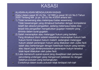 KASASIKASASI
ALASANALASAN--ALASAN MENGAJUKAN KASASIALASAN MENGAJUKAN KASASI
Diatur dalam pasal 30 UU No. 14/1985 jo pasal 30 UU No.5 TahunDiatur dalam pasal 30 UU No. 14/1985 jo pasal 30 UU No.5 Tahun
2005 Tentang MA jo ps. 30 UU No.4/2004 antara lain :2005 Tentang MA jo ps. 30 UU No.4/2004 antara lain :
1) Tidak berwenang atau melampaui batas wewenang.1) Tidak berwenang atau melampaui batas wewenang.
Tidak bewenangan yang dimaksud berkaitan dengan kompetensiTidak bewenangan yang dimaksud berkaitan dengan kompetensi
relatif dan absolut pengadilan, sedang melampaui batas bisarelatif dan absolut pengadilan, sedang melampaui batas bisa
terjadi bila pengadilan mengabulkan gugatan melebihi yangterjadi bila pengadilan mengabulkan gugatan melebihi yang
diminta dalam surat gugatan.diminta dalam surat gugatan.
2) Salah menerapkan atau melanggar hukum yang berlaku.2) Salah menerapkan atau melanggar hukum yang berlaku.2) Salah menerapkan atau melanggar hukum yang berlaku.2) Salah menerapkan atau melanggar hukum yang berlaku.
Yang dimaksud disini adalah kesalahan menerapkan hukum baikYang dimaksud disini adalah kesalahan menerapkan hukum baik
hukum formil maupun hukum materil, sedangkan melanggarhukum formil maupun hukum materil, sedangkan melanggar
hukum adalah penerapan hukum yang dilakukan oleh Judex factihukum adalah penerapan hukum yang dilakukan oleh Judex facti
salah atau bertentangan dengan ketentuan hukum yang berlakusalah atau bertentangan dengan ketentuan hukum yang berlaku
atau dapat juga diinterprestasikan penerapan hukum tersebutatau dapat juga diinterprestasikan penerapan hukum tersebut
tidak tepat dilakukan oleh judex facti.tidak tepat dilakukan oleh judex facti.
3) Lalai memenuhi syarat3) Lalai memenuhi syarat--syarat yang diwajibkan oleh pertauransyarat yang diwajibkan oleh pertauran
perundangperundang--undangan yang mengancam kelalaian itu denganundangan yang mengancam kelalaian itu dengan
batalnya putusan yang bersangkutan.batalnya putusan yang bersangkutan.
Contohnya dalam suatu putusan tidak terdapatContohnya dalam suatu putusan tidak terdapat irahirah--irahirah
 