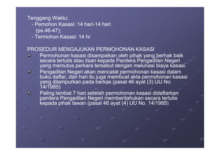 Tenggang Waktu:Tenggang Waktu:
-- Pemohon Kasasi: 14 hariPemohon Kasasi: 14 hari--14 hari14 hari
(ps.46(ps.46--47);47);
-- Termohon Kasasi: 14 hrTermohon Kasasi: 14 hr
PROSEDUR MENGAJUKAN PERMOHONAN KASASIPROSEDUR MENGAJUKAN PERMOHONAN KASASI
Permohonan kasasi disampaikan oleh pihak yang berhak baikPermohonan kasasi disampaikan oleh pihak yang berhak baik
secara tertulis atau lisan kepada Panitera Pengadilan Negerisecara tertulis atau lisan kepada Panitera Pengadilan Negeri
yang memutus perkara tersebut dengan melunasi biaya kasasi.yang memutus perkara tersebut dengan melunasi biaya kasasi.
Pengadilan Negeri akan mencatat permohonan kasasi dalamPengadilan Negeri akan mencatat permohonan kasasi dalam
buku daftar, dan hari itu juga membuat akta permohonan kasasibuku daftar, dan hari itu juga membuat akta permohonan kasasibuku daftar, dan hari itu juga membuat akta permohonan kasasibuku daftar, dan hari itu juga membuat akta permohonan kasasi
yang dilampurkan pada berkas (pasal 46 ayat (3) UU No.yang dilampurkan pada berkas (pasal 46 ayat (3) UU No.
14/1985)14/1985)
Paling lambat 7 hari setelah permohonan kasasi didaftarkanPaling lambat 7 hari setelah permohonan kasasi didaftarkan
panitera Pengadilan Negeri memberitahukan secara tertulispanitera Pengadilan Negeri memberitahukan secara tertulis
kepada pihak lawan (pasal 46 ayat (4) UU No. 14/1985kepada pihak lawan (pasal 46 ayat (4) UU No. 14/1985))
 