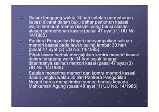 Dalam tenggang waktu 14 hari setelah permohonanDalam tenggang waktu 14 hari setelah permohonan
kasasi dicatat dalam buku daftar pemohon kasasikasasi dicatat dalam buku daftar pemohon kasasi
wajib membuat memori kasasi yang berisi alasanwajib membuat memori kasasi yang berisi alasan--
alasan permohonan kasasi (pasal 47 ayat (1) UU No.alasan permohonan kasasi (pasal 47 ayat (1) UU No.
14/1985)14/1985)
Panitera Pengadilan Negeri menyampaikan salinanPanitera Pengadilan Negeri menyampaikan salinan
memori kasasi pada lawan paling lambat 30 harimemori kasasi pada lawan paling lambat 30 hari
(pasal 47 ayat (2) UU No. 14/1985).(pasal 47 ayat (2) UU No. 14/1985).
Pihak lawan berhak mengajukan kontra memori kasasiPihak lawan berhak mengajukan kontra memori kasasiPihak lawan berhak mengajukan kontra memori kasasiPihak lawan berhak mengajukan kontra memori kasasi
dalam tenggang waktu 14 hari sejak tanggaldalam tenggang waktu 14 hari sejak tanggal
diterimanya salinan memori kasai (pasal 47 ayat (3)diterimanya salinan memori kasai (pasal 47 ayat (3)
UU No. 14/1985)UU No. 14/1985)
Setelah menerima memori dan kontra memori kasasiSetelah menerima memori dan kontra memori kasasi
dalam jangka waktu 30 hari Panitera Pengadilandalam jangka waktu 30 hari Panitera Pengadilan
Negeri harus mengirimkan semua berkas kepadaNegeri harus mengirimkan semua berkas kepada
Mahkamah Agung (pasal 48 ayat (1) UU No. 14/1985)Mahkamah Agung (pasal 48 ayat (1) UU No. 14/1985)
 