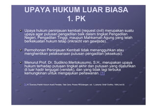UPAYA HUKUM LUAR BIASAUPAYA HUKUM LUAR BIASA
1. PK1. PK
Upaya hukum peninjauan kembali (request civil) merupakan suatuUpaya hukum peninjauan kembali (request civil) merupakan suatu
upaya agar putusan pengadilan baik dalam tingkat Pengadilanupaya agar putusan pengadilan baik dalam tingkat Pengadilan
Negeri, Pengadilan Tinggi, maupun Mahkamah Agung yang telahNegeri, Pengadilan Tinggi, maupun Mahkamah Agung yang telah
berkekuatan hukum tetap (inkracht van gewijsde).berkekuatan hukum tetap (inkracht van gewijsde).
Permohonan Peninjauan Kembali tidak menangguhkan atauPermohonan Peninjauan Kembali tidak menangguhkan atau
menghentikan pelaksanaan putusan pengadilan (eksekusi).menghentikan pelaksanaan putusan pengadilan (eksekusi).menghentikan pelaksanaan putusan pengadilan (eksekusi).menghentikan pelaksanaan putusan pengadilan (eksekusi).
Menurut Prof. Dr. Sudikno Mertokusumo, S.H., merupakan upayaMenurut Prof. Dr. Sudikno Mertokusumo, S.H., merupakan upaya
hukum terhadap putusan tingkat akhir dan putusan yang dijatuhkanhukum terhadap putusan tingkat akhir dan putusan yang dijatuhkan
di luar hadir tergugat (verstek), dan yang tidak lagi terbukadi luar hadir tergugat (verstek), dan yang tidak lagi terbuka
kemungkinan untuk mengajukan perlawanan.kemungkinan untuk mengajukan perlawanan. [1][1]
[[1]1] R. Soeroso,R. Soeroso,Praktik Hukum Acara Perdata, Tata Cara, Proses Persidangan,Praktik Hukum Acara Perdata, Tata Cara, Proses Persidangan, cet. 1,(Jakarta: Sinar Grafika, 1994),hal.92.cet. 1,(Jakarta: Sinar Grafika, 1994),hal.92.
 