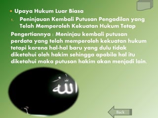  Upaya Hukum Luar Biasa

Peninjauan Kembali Putusan Pengadilan yang
Telah Memperoleh Kekuatan Hukum Tetap
Pengertiannya : Meninjau kembali putusan
perdata yang telah memperoleh kekuatan hukum
tetapi karena hal-hal baru yang dulu tidak
diketahui oleh hakim sehingga apabila hal itu
diketahui maka putusan hakim akan menjadi lain.
1.

Back

 