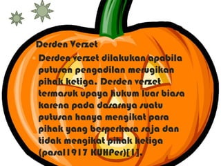 Derden Verzet
 Derden verzet dilakukan apabila
putusan pengadilan merugikan
pihak ketiga. Derden verzet
termasuk upaya hukum luar biasa
karena pada dasarnya suatu
putusan hanya mengikat para
pihak yang berperkara saja dan
tidak mengikat pihak ketiga
(pasal1917 KUHPer)[1],

 
