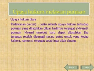 Upaya hukum biasa
1. Perlawanan (verzet) : yaitu sebuah upaya hukum terhadap
putusan yang dijatuhkan diluar hadirnya tergugat (Verstek).
putusan Verstek tersebut baru dapat dijatuhkan jika
tergugat setelah dipanggil secara patut untuk yang ketiga
kalinya, namun si tergugat tetap juga tidak datang.


Back

next

 