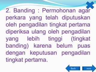 2. Banding : Permohonan agar
perkara yang telah diputuskan
oleh pengadilan tingkat pertama
diperiksa ulang oleh pengadilan
yang lebih tinggi (tingkat
banding) karena belum puas
dengan keputusan pengadilan
tingkat pertama.
Back

next

 