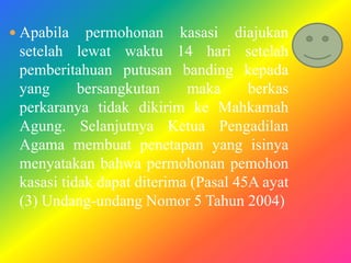  Apabila

permohonan kasasi diajukan
setelah lewat waktu 14 hari setelah
pemberitahuan putusan banding kepada
yang
bersangkutan
maka
berkas
perkaranya tidak dikirim ke Mahkamah
Agung. Selanjutnya Ketua Pengadilan
Agama membuat penetapan yang isinya
menyatakan bahwa permohonan pemohon
kasasi tidak dapat diterima (Pasal 45A ayat
(3) Undang-undang Nomor 5 Tahun 2004)

 