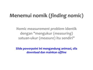 Menemui nomik (finding nomic)
Nomic measurement problem identik
dengan "mengukur (measuring)
satuan-ukur (measure) itu sendiri"
Slide powerpoint ini mengandung animasi, sila
download dan mainkan offline
 